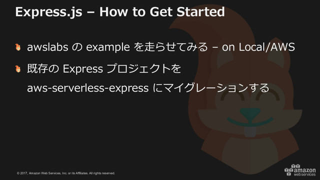 © 2017, Amazon Web Services, Inc. or its Affiliates. All rights reserved.
Express.js – How to Get Started
awslabs の example を⾛らせてみる – on Local/AWS
既存の Express プロジェクトを
aws-serverless-express にマイグレーションする
