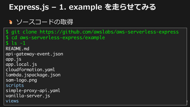 © 2017, Amazon Web Services, Inc. or its Affiliates. All rights reserved.
Express.js – 1. example を⾛らせてみる
ソースコードの取得
$ git clone https://github.com/awslabs/aws-serverless-express
$ cd aws-serverless-express/example
$ ls -1
README.md
api-gateway-event.json
app.js
app.local.js
cloudformation.yaml
lambda.jspackage.json
sam-logo.png
scripts
simple-proxy-api.yaml
vanilla-server.js
views
