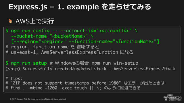 © 2017, Amazon Web Services, Inc. or its Affiliates. All rights reserved.
Express.js – 1. example を⾛らせてみる
AWS上で実⾏
$ npm run config -- --account-id="" \
--bucket-name="" \
[--region="" --function-name=""]
# region, function-name を 省略すると
# us-east-1, AwsServerlessExpressFunction になる
$ npm run setup # Windowsの場合 npm run win-setup
(snip) Successfully created/updated stack – AwsServerlessExpressStack
# Tips:
# "ZIP does not support timestamps before 1980" なエラーが出たときは
# find . -mtime +1200 -exec touch {} \; のように回避できる
