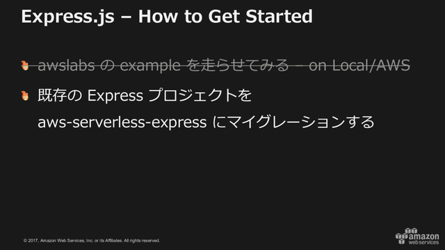 © 2017, Amazon Web Services, Inc. or its Affiliates. All rights reserved.
Express.js – How to Get Started
awslabs の example を⾛らせてみる – on Local/AWS
既存の Express プロジェクトを
aws-serverless-express にマイグレーションする
