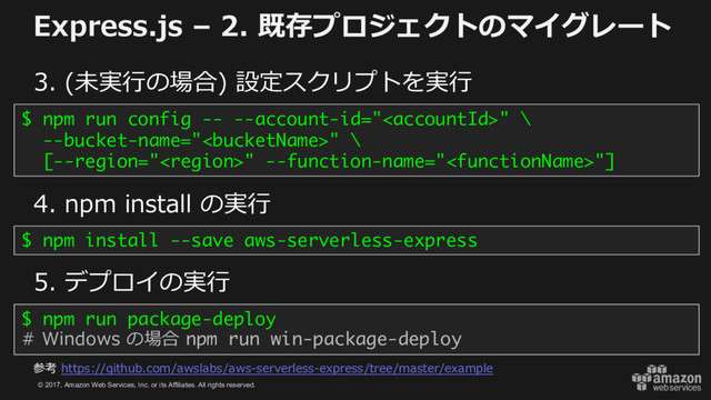 © 2017, Amazon Web Services, Inc. or its Affiliates. All rights reserved.
Express.js – 2. 既存プロジェクトのマイグレート
3. (未実⾏の場合) 設定スクリプトを実⾏
$ npm run config -- --account-id="" \
--bucket-name="" \
[--region="" --function-name=""]
4. npm install の実⾏
$ npm install --save aws-serverless-express
5. デプロイの実⾏
$ npm run package-deploy
# Windows の場合 npm run win-package-deploy
参考 https://github.com/awslabs/aws-serverless-express/tree/master/example
