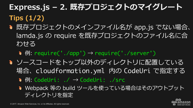 © 2017, Amazon Web Services, Inc. or its Affiliates. All rights reserved.
Express.js – 2. 既存プロジェクトのマイグレート
既存プロジェクトのメインファイル名が app.js でない場合、
lamda.js の require を既存プロジェクトのファイル名に合
わせる
例: require('./app') → require('./server')
ソースコードをトップ以外のディレクトリに配置している
場合、cloudformation.yml 内の CodeUri で指定する
例: CodeUri: ./ → CodeUri: ./src
Webpack 等の build ツールを使っている場合はそのアウトプット
ディレクトリを指定
Tips (1/2)
