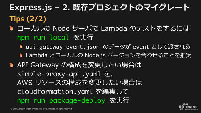 © 2017, Amazon Web Services, Inc. or its Affiliates. All rights reserved.
Express.js – 2. 既存プロジェクトのマイグレート
ローカルの Node サーバで Lambda のテストをするには
npm run local を実⾏
api-gateway-event.json のデータが event として渡される
Lambda とローカルの Node.js バージョンを合わせることを推奨
API Gateway の構成を変更したい場合は
simple-proxy-api.yaml を、
AWS リソースの構成を変更したい場合は
cloudformation.yaml を編集して
npm run package-deploy を実⾏
Tips (2/2)
