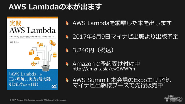© 2017, Amazon Web Services, Inc. or its Affiliates. All rights reserved.
AWS Lambdaの本が出ます
AWS Lambdaを網羅した本を出します
2017年6⽉9⽇マイナビ出版より出版予定
3,240円（税込）
Amazonで予約受け付け中
http://amzn.asia/ew2WWPm
AWS Summit 本会場のExpoエリア奥、
マイナビ出版様ブースで先⾏販売中
