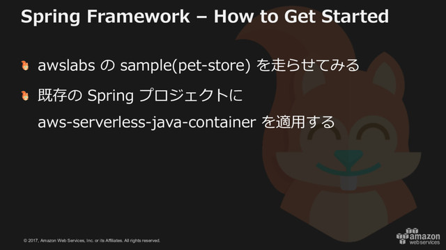 © 2017, Amazon Web Services, Inc. or its Affiliates. All rights reserved.
Spring Framework – How to Get Started
awslabs の sample(pet-store) を⾛らせてみる
既存の Spring プロジェクトに
aws-serverless-java-container を適⽤する
