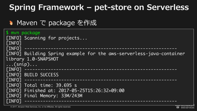 © 2017, Amazon Web Services, Inc. or its Affiliates. All rights reserved.
Spring Framework – pet-store on Serverless
Maven で package を作成
$ mvn package
[INFO] Scanning for projects...
[INFO]
[INFO] ----------------------------------------------------------
[INFO] Building Spring example for the aws-serverless-java-container
library 1.0-SNAPSHOT
...(snip)...
[INFO] ----------------------------------------------------------
[INFO] BUILD SUCCESS
[INFO] ----------------------------------------------------------
[INFO] Total time: 39.695 s
[INFO] Finished at: 2017-05-25T15:26:32+09:00
[INFO] Final Memory: 33M/243M
[INFO] ----------------------------------------------------------
