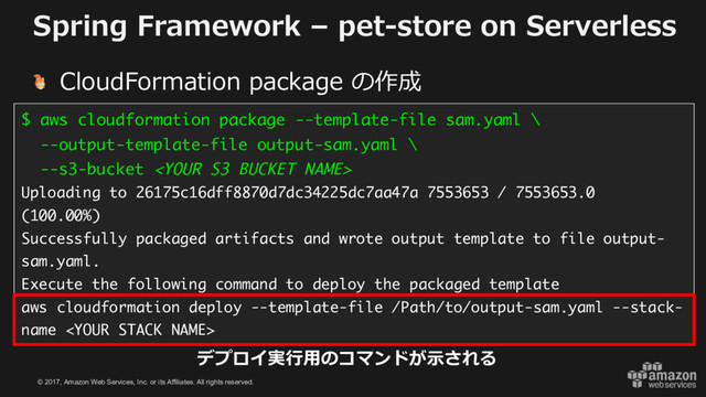 © 2017, Amazon Web Services, Inc. or its Affiliates. All rights reserved.
Spring Framework – pet-store on Serverless
CloudFormation package の作成
$ aws cloudformation package --template-file sam.yaml \
--output-template-file output-sam.yaml \
--s3-bucket 
Uploading to 26175c16dff8870d7dc34225dc7aa47a 7553653 / 7553653.0
(100.00%)
Successfully packaged artifacts and wrote output template to file output-
sam.yaml.
Execute the following command to deploy the packaged template
aws cloudformation deploy --template-file /Path/to/output-sam.yaml --stack-
name 
デプロイ実⾏⽤のコマンドが⽰される
