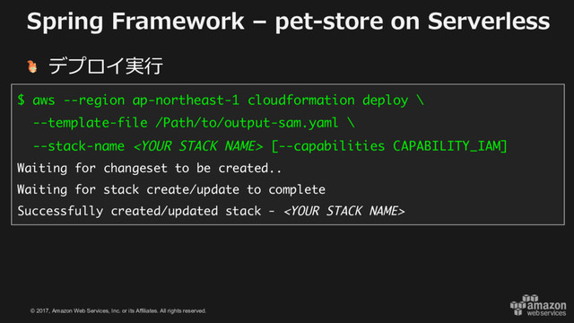 © 2017, Amazon Web Services, Inc. or its Affiliates. All rights reserved.
Spring Framework – pet-store on Serverless
デプロイ実⾏
$ aws --region ap-northeast-1 cloudformation deploy \
--template-file /Path/to/output-sam.yaml \
--stack-name  [--capabilities CAPABILITY_IAM]
Waiting for changeset to be created..
Waiting for stack create/update to complete
Successfully created/updated stack - 
