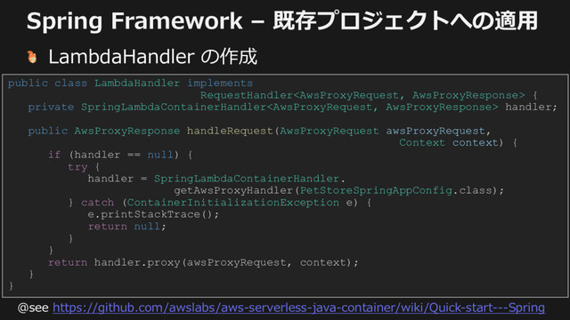 Spring Framework – 既存プロジェクトへの適⽤
LambdaHandler の作成
public class LambdaHandler implements
RequestHandler {
private SpringLambdaContainerHandler handler;
public AwsProxyResponse handleRequest(AwsProxyRequest awsProxyRequest,
Context context) {
if (handler == null) {
try {
handler = SpringLambdaContainerHandler.
getAwsProxyHandler(PetStoreSpringAppConfig.class);
} catch (ContainerInitializationException e) {
e.printStackTrace();
return null;
}
}
return handler.proxy(awsProxyRequest, context);
}
}
@see https://github.com/awslabs/aws-serverless-java-container/wiki/Quick-start---Spring
