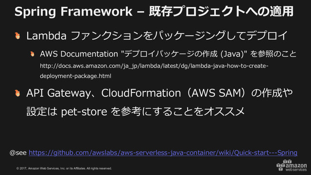 © 2017, Amazon Web Services, Inc. or its Affiliates. All rights reserved.
Spring Framework – 既存プロジェクトへの適⽤
Lambda ファンクションをパッケージングしてデプロイ
AWS Documentation "デプロイパッケージの作成 (Java)" を参照のこと
http://docs.aws.amazon.com/ja_jp/lambda/latest/dg/lambda-java-how-to-create-
deployment-package.html
API Gateway、CloudFormation（AWS SAM）の作成や
設定は pet-store を参考にすることをオススメ
@see https://github.com/awslabs/aws-serverless-java-container/wiki/Quick-start---Spring
