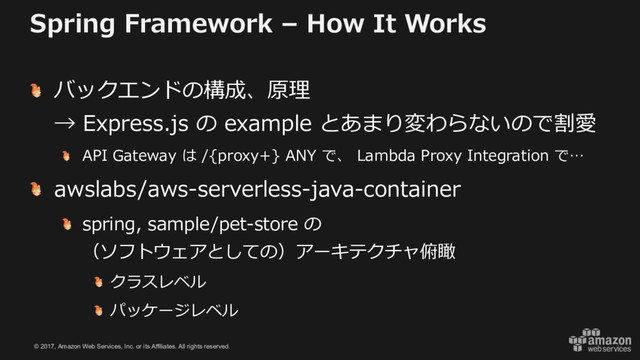 © 2017, Amazon Web Services, Inc. or its Affiliates. All rights reserved.
Spring Framework – How It Works
バックエンドの構成、原理
→ Express.js の example とあまり変わらないので割愛
API Gateway は /{proxy+} ANY で、 Lambda Proxy Integration で…
awslabs/aws-serverless-java-container
spring, sample/pet-store の
（ソフトウェアとしての）アーキテクチャ俯瞰
クラスレベル
パッケージレベル
