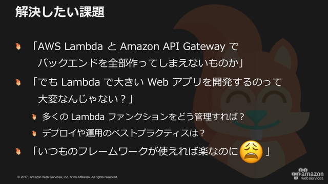 © 2017, Amazon Web Services, Inc. or its Affiliates. All rights reserved.
解決したい課題
「AWS Lambda と Amazon API Gateway で
バックエンドを全部作ってしまえないものか」
「でも Lambda で⼤きい Web アプリを開発するのって
⼤変なんじゃない？」
多くの Lambda ファンクションをどう管理すれば？
デプロイや運⽤のベストプラクティスは？
「いつものフレームワークが使えれば楽なのに 」

