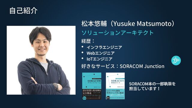 自己紹介
松本悠輔（Yusuke Matsumoto）
ソリューションアーキテクト
経歴：
• インフラエンジニア
• Webエンジニア
• IoTエンジニア
好きなサービス：SORACOM Junction
SORACOM本の一部執筆を
担当しています！
