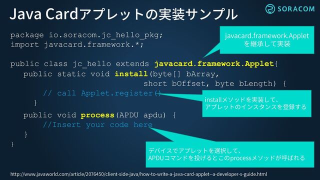Java Cardアプレットの実装サンプル
package io.soracom.jc_hello_pkg;
import javacard.framework.*;
public class jc_hello extends javacard.framework.Applet{
public static void install(byte[] bArray,
short bOffset, byte bLength) {
// call Applet.register()
}
public void process(APDU apdu) {
//Insert your code here
}
}
javacard.framework.Applet
を継承して実装
installメソッドを実装して、
アプレットのインスタンスを登録する
デバイスでアプレットを選択して、
APDUコマンドを投げるとこのprocessメソッドが呼ばれる
http://www.javaworld.com/article/2076450/client-side-java/how-to-write-a-java-card-applet--a-developer-s-guide.html

