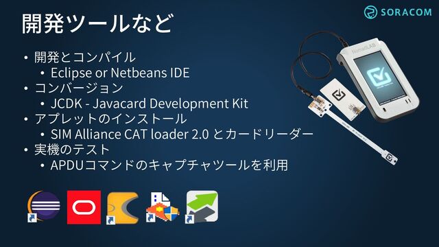 開発ツールなど
• 開発とコンパイル
• Eclipse or Netbeans IDE
• コンバージョン
• JCDK - Javacard Development Kit
• アプレットのインストール
• SIM Alliance CAT loader 2.0 とカードリーダー
• 実機のテスト
• APDUコマンドのキャプチャツールを利用
