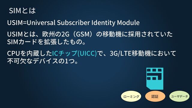 SIMとは
認証
ローミング ユーザデータ
USIM=Universal Subscriber Identity Module
USIMとは、欧州の2G（GSM）の移動機に採用されていた
SIMカードを拡張したもの。
CPUを内蔵したICチップ(UICC)で、3G/LTE移動機において
不可欠なデバイスの1つ。
