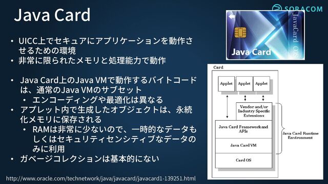 http://www.oracle.com/technetwork/java/javacard/javacard1-139251.html
Java Card
• UICC上でセキュアにアプリケーションを動作さ
せるための環境
• 非常に限られたメモリと処理能力で動作
• Java Card上のJava VMで動作するバイトコード
は、通常のJava VMのサブセット
• エンコーディングや最適化は異なる
• アプレット内で生成したオブジェクトは、永続
化メモリに保存される
• RAMは非常に少ないので、一時的なデータも
しくはセキュリティセンシティブなデータの
みに利用
• ガベージコレクションは基本的にない
