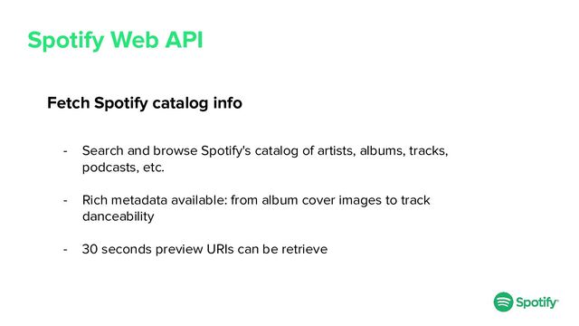Spotify Web API
Fetch Spotify catalog info
- Search and browse Spotify's catalog of artists, albums, tracks,
podcasts, etc.
- Rich metadata available: from album cover images to track
danceability
- 30 seconds preview URIs can be retrieve
