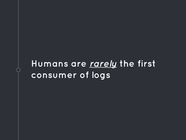 Humans are rarely the first
consumer of logs

