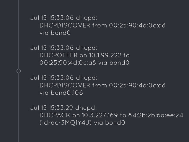 Jul 15 15:33:06 dhcpd:
DHCPDISCOVER from 00:25:90:4d:0c:a8
via bond0
Jul 15 15:33:06 dhcpd:
DHCPOFFER on 10.1.99.222 to
00:25:90:4d:0c:a8 via bond0
Jul 15 15:33:06 dhcpd:
DHCPDISCOVER from 00:25:90:4d:0c:a8
via bond0.106
Jul 15 15:33:29 dhcpd:
DHCPACK on 10.3.227.169 to 84:2b:2b:6a:ee:24
(idrac-3MQ1Y4J) via bond0
