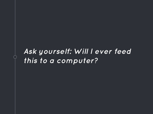 Ask yourself: Will I ever feed
this to a computer?
