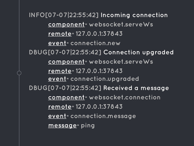 INFO[07-07|22:55:42] Incoming connection
component=websocket.serveWs
remote=127.0.0.1:37843
event=connection.new
DBUG[07-07|22:55:42] Connection upgraded
component=websocket.serveWs
remote=127.0.0.1:37843
event=connection.upgraded
DBUG[07-07|22:55:42] Received a message
component=websocket.connection
remote=127.0.0.1:37843
event=connection.message
message=ping
