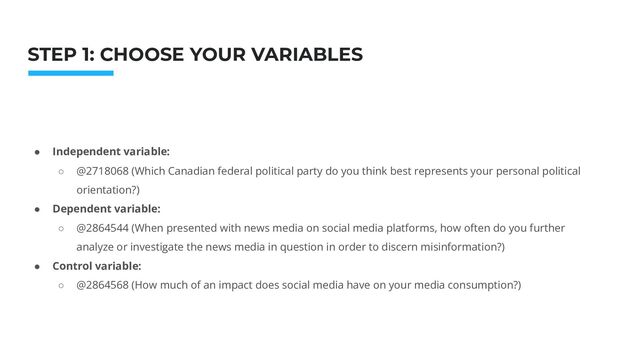 Photo: Startup Weekend Hackathon. Nov.2014
STEP 1: CHOOSE YOUR VARIABLES
● Independent variable:
○ @2718068 (Which Canadian federal political party do you think best represents your personal political
orientation?)
● Dependent variable:
○ @2864544 (When presented with news media on social media platforms, how often do you further
analyze or investigate the news media in question in order to discern misinformation?)
● Control variable:
○ @2864568 (How much of an impact does social media have on your media consumption?)
