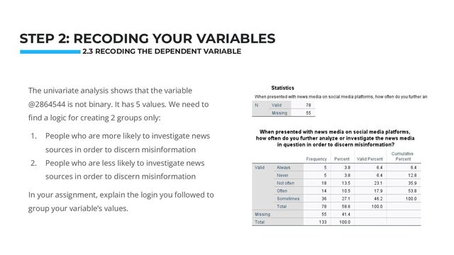Photo: Startup Weekend Hackathon. Nov.2014
STEP 2: RECODING YOUR VARIABLES
The univariate analysis shows that the variable
@2864544 is not binary. It has 5 values. We need to
ﬁnd a logic for creating 2 groups only:
1. People who are more likely to investigate news
sources in order to discern misinformation
2. People who are less likely to investigate news
sources in order to discern misinformation
In your assignment, explain the login you followed to
group your variable’s values.
2.3 RECODING THE DEPENDENT VARIABLE
