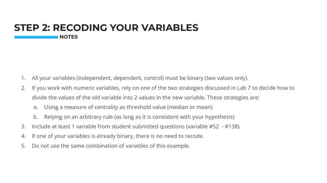 1. All your variables (independent, dependent, control) must be binary (two values only).
2. If you work with numeric variables, rely on one of the two strategies discussed in Lab 7 to decide how to
divide the values of the old variable into 2 values in the new variable. These strategies are:
a. Using a measure of centrality as threshold value (median or mean)
b. Relying on an arbitrary rule (as long as it is consistent with your hypothesis)
3. Include at least 1 variable from student submitted questions (variable #52 - #138).
4. If one of your variables is already binary, there is no need to recode.
5. Do not use the same combination of variables of this example.
Photo: Startup Weekend Hackathon. Nov.2014
STEP 2: RECODING YOUR VARIABLES
NOTES
