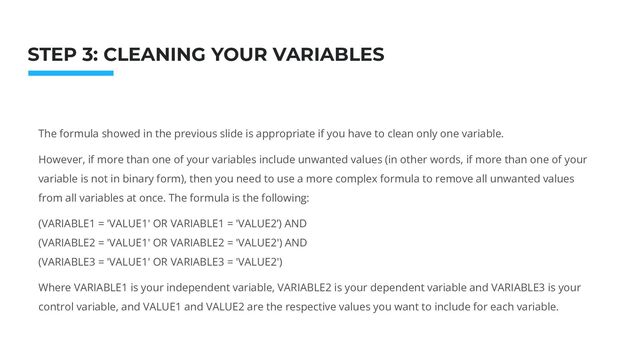The formula showed in the previous slide is appropriate if you have to clean only one variable.
However, if more than one of your variables include unwanted values (in other words, if more than one of your
variable is not in binary form), then you need to use a more complex formula to remove all unwanted values
from all variables at once. The formula is the following:
(VARIABLE1 = 'VALUE1' OR VARIABLE1 = 'VALUE2’) AND
(VARIABLE2 = 'VALUE1' OR VARIABLE2 = 'VALUE2') AND
(VARIABLE3 = 'VALUE1' OR VARIABLE3 = 'VALUE2')
Where VARIABLE1 is your independent variable, VARIABLE2 is your dependent variable and VARIABLE3 is your
control variable, and VALUE1 and VALUE2 are the respective values you want to include for each variable.
Photo: Startup Weekend Hackathon. Nov.2014
STEP 3: CLEANING YOUR VARIABLES
