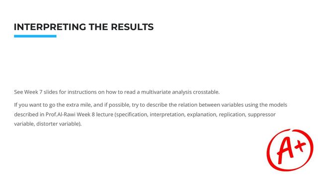 Photo: Startup Weekend Hackathon. Nov.2014
INTERPRETING THE RESULTS
See Week 7 slides for instructions on how to read a multivariate analysis crosstable.
If you want to go the extra mile, and if possible, try to describe the relation between variables using the models
described in Prof.Al-Rawi Week 8 lecture (speciﬁcation, interpretation, explanation, replication, suppressor
variable, distorter variable).
