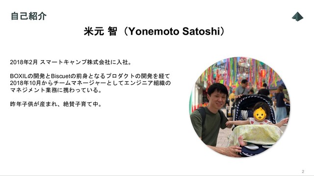 自己紹介
2
2018年2月 スマートキャンプ株式会社に入社。
BOXILの開発とBiscuetの前身となるプロダクトの開発を経て
2018年10月からチームマネージャーとしてエンジニア組織の
マネジメント業務に携わっている。
昨年子供が産まれ、絶賛子育て中。
米元 智（Yonemoto Satoshi）

