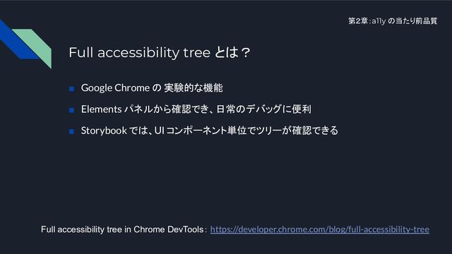第２章：a11y の当たり前品質
Full accessibility tree とは？
■　Google Chrome の 実験的な機能
■　Elements パネルから確認でき、日常のデバッグに便利
■　Storybook では、UI コンポーネント単位でツリーが確認できる
Full accessibility tree in Chrome DevTools： https://developer.chrome.com/blog/full-accessibility-tree
