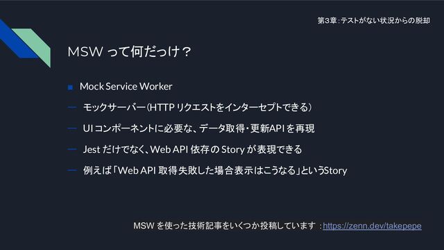 第３章：テストがない状況からの脱却
MSW って何だっけ？
■　Mock Service Worker
ー　モックサーバー（HTTP リクエストをインターセプトできる）
ー　UI コンポーネントに必要な、データ取得・更新 API を再現
ー　Jest だけでなく、Web API 依存の Story が表現できる
ー　例えば 「Web API 取得失敗した場合表示はこうなる」という Story
MSW を使った技術記事をいくつか投稿しています ：https://zenn.dev/takepepe
