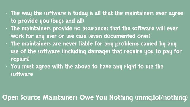 Open Source Maintainers Owe You Nothing (mmq.lol/nothing)
• The way the software is today is all that the maintainers ever agree
to provide you (bugs and all)
• The maintainers provide no assurances that the software will ever
work for any user or use case (even documented ones)
• The maintainers are never liable for any problems caused by any
use of the software (including damages that require you to pay for
repairs)
• You must agree with the above to have any right to use the
software
