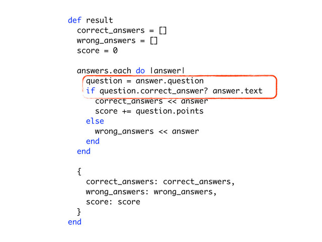def result
correct_answers = []
for answer in answers
question = answer.question
if (question.type == 'single' && question.correct_answer == answer.text) ||
(question.type == 'multi' && question.correct_answers.include?(answer.text))
correct_answers << answer
end
end
wrong_answers = []
for answer in answers
question = answer.question
unless (question.type == 'single' && question.correct_answer == answer.text) ||
(question.type == 'multi' && question.correct_answers.include?(answer.text))
wrong_answers << answer
end
end
score = 0
for answer in correct_answers
score += answer.question.points
end
{
correct_answers: correct_answers,
wrong_answers: wrong_answers,
score: score
}
end
