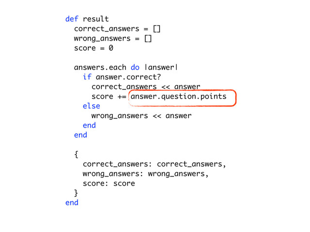 def result
correct_answers = []
for answer in answers
question = answer.question
if (question.type == 'single' && question.correct_answer == answer.text) || (question.t
correct_answers << answer
end
end
wrong_answers = []
for answer in answers
question = answer.question
unless (question.type == 'single' && question.correct_answer == answer.text) || (questi
wrong_answers << answer
end
end
score = 0
for answer in correct_answers
score += answer.question.points
end
{
correct_answers: correct_answers,
wrong_answers: wrong_answers,
score: score
}
end
