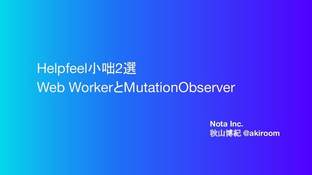 Nota Inc.
秋山博紀 @akiroom
Helpfeel小咄2選
Web WorkerとMutationObserver
