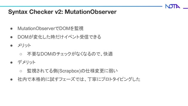 Syntax Checker v2: MutationObserver
● MutationObserverでDOMを監視
● DOMが変化した時だけイベント受信できる
● メリット
○ 不要なDOMのチェックがなくなるので、快適
● デメリット
○ 監視されてる側(Scrapbox)の仕様変更に弱い
● 社内で本格的に試すフェーズでは、丁寧にプロトタイピングした

