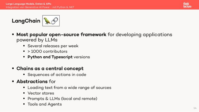 § Most popular open-source framework for developing applications
powered by LLMs
§ Several releases per week
§ > 1000 contributors
§ Python and Typescript versions
§ Chains as a central concept
§ Sequences of actions in code
§ Abstractions for
§ Loading text from a wide range of sources
§ Vector stores
§ Prompts & LLMs (local and remote)
§ Tools and Agents
Large Language Models, Daten & APIs
Integration von Generative AI Power - mit Python & .NET
LangChain
14
