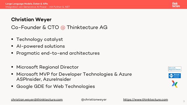 § Technology catalyst
§ AI-powered solutions
§ Pragmatic end-to-end architectures
§ Microsoft Regional Director
§ Microsoft MVP for Developer Technologies & Azure
ASPInsider, AzureInsider
§ Google GDE for Web Technologies
christian.weyer@thinktecture.com @christianweyer https://www.thinktecture.com
Large Language Models, Daten & APIs
Integration von Generative AI Power - mit Python & .NET
Christian Weyer
Co-Founder & CTO @ Thinktecture AG
3
