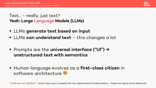 § LLMs generate text based on input
§ LLMs can understand text – this changes a lot
§ Prompts are the universal interface (“UI”) →
unstructured text with semantics
§ Human language evolves as a first-class citizen in
software architecture 🤯
* LLMs are not “perfect” – errors may occur, caveats like non-determinism & hallucination – these are topics to be dealt with
Large Language Models, Daten & APIs
Integration von Generative AI Power - mit Python & .NET
Text… – really, just text?
7
Yeah: Large Language Models (LLMs)
