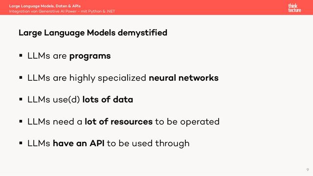 § LLMs are programs
§ LLMs are highly specialized neural networks
§ LLMs use(d) lots of data
§ LLMs need a lot of resources to be operated
§ LLMs have an API to be used through
Large Language Models, Daten & APIs
Integration von Generative AI Power - mit Python & .NET
Large Language Models demystified
9
