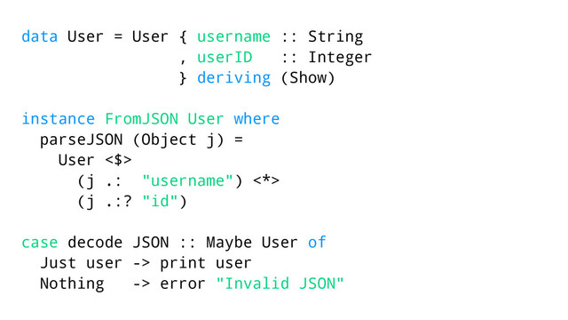 data User = User { username :: String
, userID :: Integer
} deriving (Show)
instance FromJSON User where
parseJSON (Object j) =
User <$>
(j .: "username") <*>
(j .:? "id")
case decode JSON :: Maybe User of
Just user -> print user
Nothing -> error "Invalid JSON"
