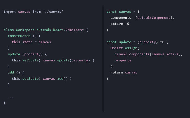 import canvas from './canvas'
class Workspace extends React.Component {
constructor () {
this.state = canvas
}
update (property) {
this.setState( canvas.update(property) )
}
add () {
this.setState( canvas.add() )
}
...
}
const canvas = {
components: [defaultComponent],
active: 0
}
const update = (property) => {
Object.assign(
canvas.components[canvas.active],
property
)
return canvas
}
