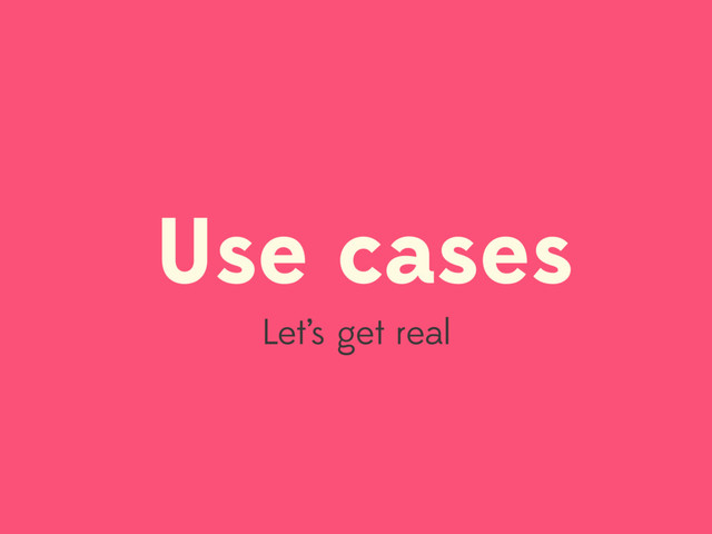 Use cases
Let’s get real
