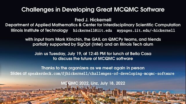 Challenges in Developing Great MCQMC Software
Fred J. Hickernell
Department of Applied Mathematics & Center for Interdisciplinary Scientific Computation
Illinois Institute of Technology hickernell@iit.edu mypages.iit.edu/~hickernell
with input from Mark Klinchin, the GAIL an QMCPy teams, and friends
partially supported by SigOpt (Intel) and an Illinois Tech alum
Join us Tuesday, July 19, at 12:45 PM for lunch at Bella Casa
to discuss the future of MCQMC software
Thanks to the organizers as we meet again in person
Slides at speakerdeck.com/fjhickernell/challenges-of-developing-mcqmc-software
MCQMC 2022, Linz, July 18, 2022
