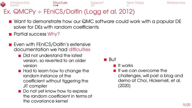 Introduction Structure Support Next Steps References
Ex. QMCPy + FEniCS/Dolfin (Logg et al. 2012)
Want to demonstrate how our QMC software could work with a popular DE
solver for DEs with random coefficients
Partial success Why?
Even with FEniCS/Dolfin’s extensive
documentation we had difficulties
Did not understand the latest
version, so reverted to an older
version
Had to learn how to change the
random instance of the
coefficient without tiggering the
JIT compiler
Do not yet know how to express
the random coefficient in terms of
the covariance kernel
But
It works
If we can overcome the
challenges, will post a blog and
demo at Choi, Hickernell, et al.
(2020)
9/20
