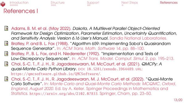 Introduction Structure Support Next Steps References
References I
Adams, B. M. et al. (May 2022). Dakota, A Multilevel Parallel Object-Oriented
Framework for Design Optimization, Parameter Estimation, Uncertainty Quantification,
and Sensitivity Analysis: Version 6.16 User’s Manual. Sandia National Laboratories.
Bratley, P. and B. L. Fox (1988). “Algorithm 659: Implementing Sobol’s Quasirandom
Sequence Generator”. In: ACM Trans. Math. Software 14, pp. 88–100.
Bratley, P., B. L. Fox, and H. Niederreiter (1992). “Implementation and Tests of
Low-Discrepancy Sequences”. In: ACM Trans. Model. Comput. Simul. 2, pp. 195–213.
Choi, S.-C. T., F. J. H., R. Jagadeeswaran, M. McCourt, et al. (2021). QMCPy: A
quasi-Monte Carlo Python Library. doi: 10.5281/zenodo.3964489. url:
https://qmcsoftware.github.io/QMCSoftware/.
Choi, S.-C. T., F. J. H., R. Jagadeeswaran, M. J. McCourt, et al. (2022). “Quasi-Monte
Carlo Software”. In: Monte Carlo and Quasi-Monte Carlo Methods: MCQMC, Oxford,
England, August 2020. Ed. by A. Keller. Springer Proceedings in Mathematics and
Statistics. https://arxiv.org/abs/2102.07833. Springer, Cham, pp. 23–50.
13/20
