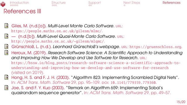 Introduction Structure Support Next Steps References
References III
Giles, M. (n.d.[a]). Multi-Level Monte Carlo Software. url:
https://people.maths.ox.ac.uk/gilesm/mlmc/.
— (n.d.[b]). Multi-Level Quasi-Monte Carlo Software. url:
http://people.maths.ox.ac.uk/~gilesm/mlqmc/.
Grünschloß, L. (n.d.). Leonhard Grünschloß’s webpage. url: https://gruenschloss.org.
Heroux, M. (2019). Research Software Science: A Scientific Approach to Understanding
and Improving How We Develop and Use Software for Research. url:
https://bssw.io/blog_posts/research-software-science-a-scientific-approach-to-
understanding-and-improving-how-we-develop-and-use-software-for-research
(visited on 2019).
Hong, H. S. and F. J. H. (2003). “Algorithm 823: Implementing Scrambled Digital Nets”.
In: ACM Trans. Math. Software 29, pp. 95–109. doi: 10.1145/779359.779360.
Joe, S. and F. Y. Kuo (2003). “Remark on Algorithm 659: Implementing Sobol’s
quasirandom sequence generator”. In: ACM Trans. Math. Software 29, pp. 49–57.
15/20
